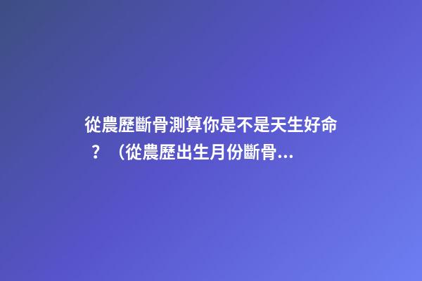 從農歷斷骨測算你是不是天生好命？（從農歷出生月份斷骨算命,看你是不是天生好命,非常準!）